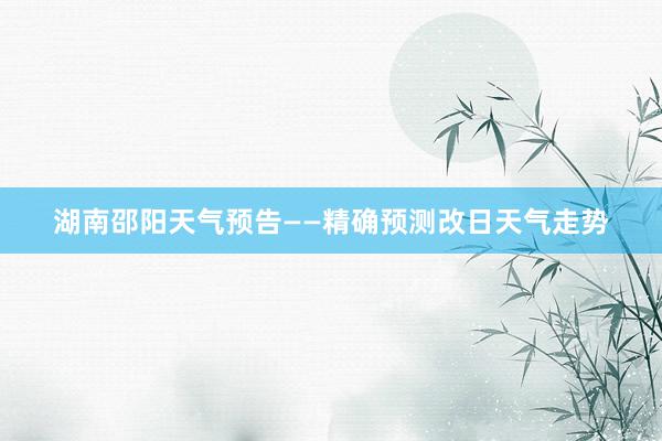 湖南邵阳天气预告——精确预测改日天气走势